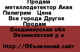 Продам металлодетектор Аква Пилигрим › Цена ­ 17 000 - Все города Другое » Продам   . Владимирская обл.,Вязниковский р-н